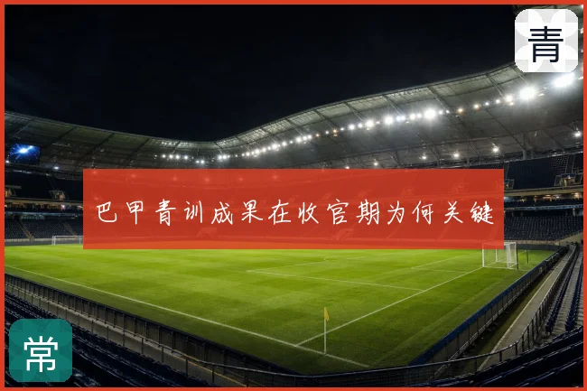 巴甲青训成果在收官期为何关键
