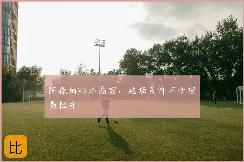 阿森纳vs水晶宫，这场或许不会轻易拉开