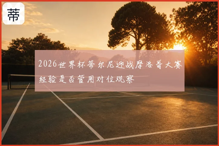 2026世界杯蒂尔尼迎战摩洛哥大赛经验是否管用对位观察