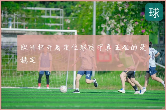 欧洲杯开局定位球防守真正难的是稳定