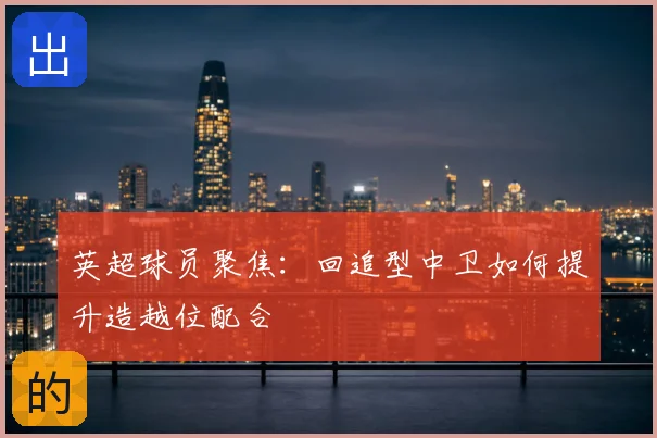 英超球员聚焦：回追型中卫如何提升造越位配合