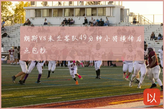 朗斯vs米兰客队49分钟小将横传后点包抄